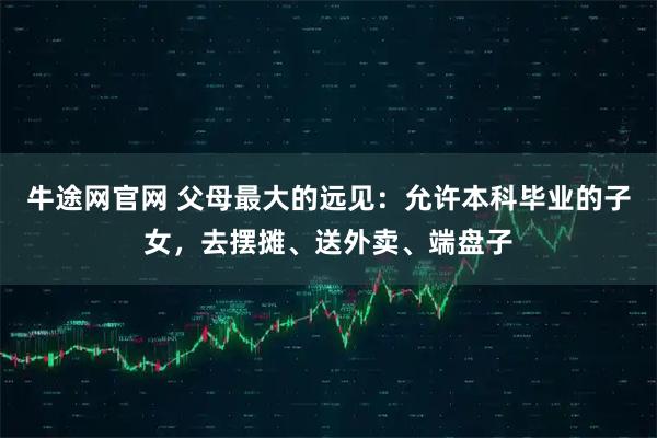 牛途网官网 父母最大的远见：允许本科毕业的子女，去摆摊、送外卖、端盘子