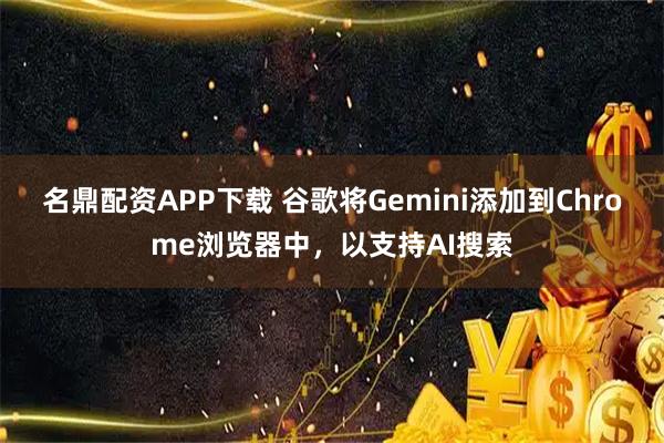 名鼎配资APP下载 谷歌将Gemini添加到Chrome浏览器中，以支持AI搜索