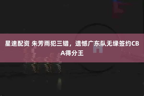 星速配资 朱芳雨犯三错，遗憾广东队无缘签约CBA得分王