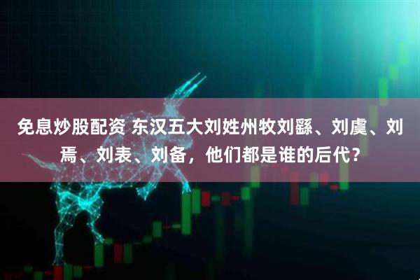 免息炒股配资 东汉五大刘姓州牧刘繇、刘虞、刘焉、刘表、刘备，他们都是谁的后代？