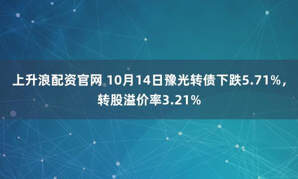 上升浪配资官网 10月14日豫光转债下跌5.71%，转股溢价率3.21%