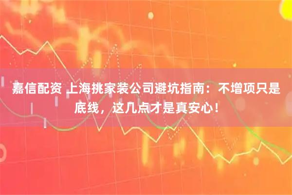 嘉信配资 上海挑家装公司避坑指南：不增项只是底线，这几点才是真安心！