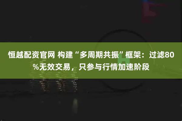 恒越配资官网 构建“多周期共振”框架：过滤80%无效交易，只参与行情加速阶段