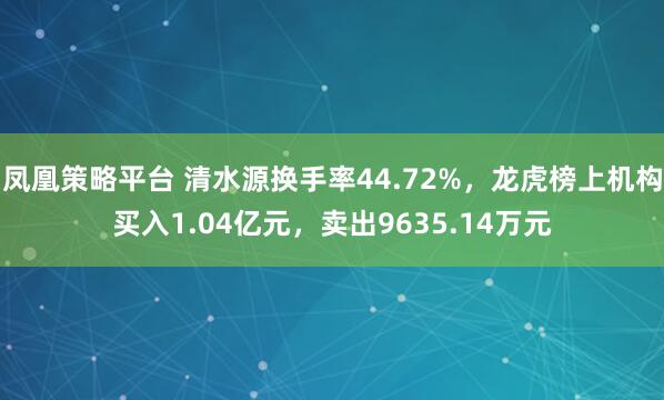 凤凰策略平台 清水源换手率44.72%，龙虎榜上机构买入1.04亿元，卖出9635.14万元