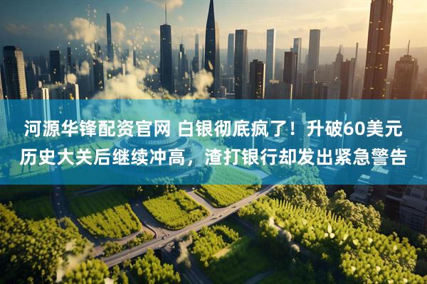 河源华锋配资官网 白银彻底疯了！升破60美元历史大关后继续冲高，渣打银行却发出紧急警告