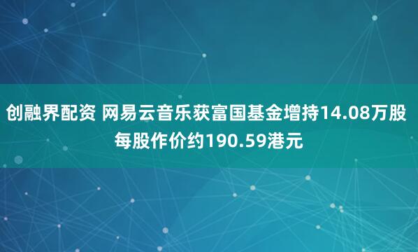 创融界配资 网易云音乐获富国基金增持14.08万股 每股作价约190.59港元