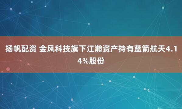 扬帆配资 金风科技旗下江瀚资产持有蓝箭航天4.14%股份