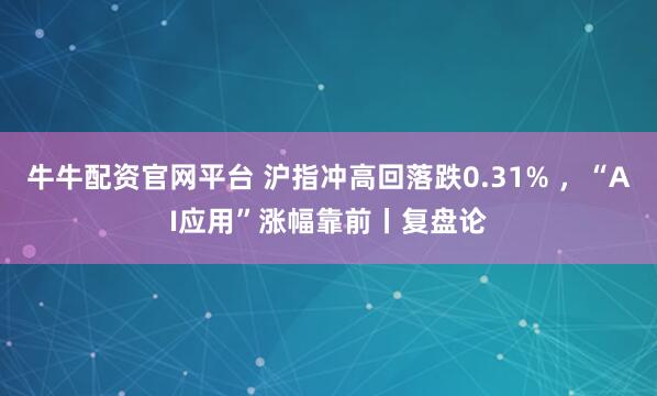 牛牛配资官网平台 沪指冲高回落跌0.31% ，“AI应用”涨幅靠前丨复盘论