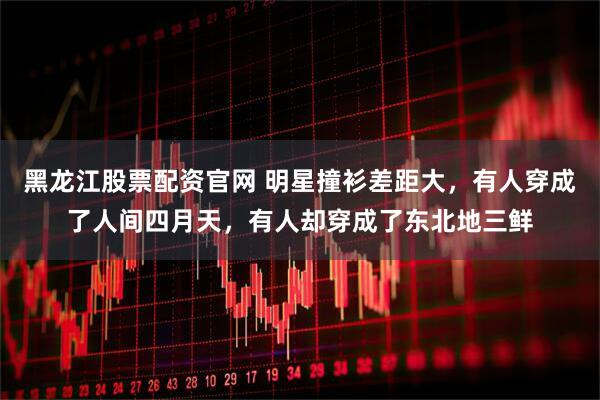 黑龙江股票配资官网 明星撞衫差距大，有人穿成了人间四月天，有人却穿成了东北地三鲜