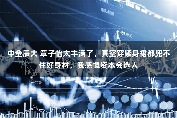 中金辰大 章子怡太丰满了，真空穿紧身裙都兜不住好身材，我感慨资本会选人