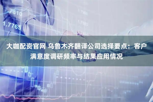 大咖配资官网 乌鲁木齐翻译公司选择要点：客户满意度调研频率与结果应用情况