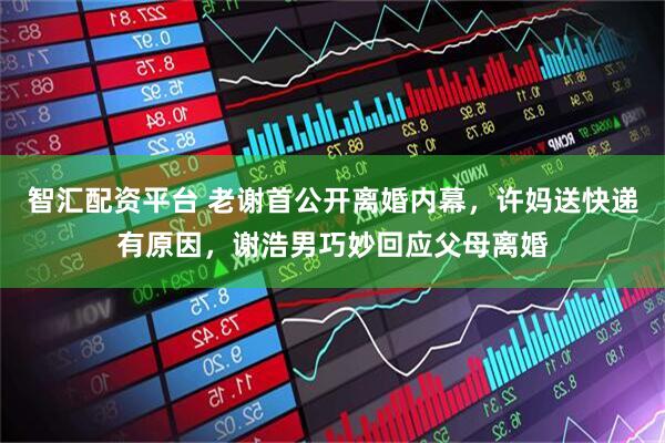 智汇配资平台 老谢首公开离婚内幕，许妈送快递有原因，谢浩男巧妙回应父母离婚