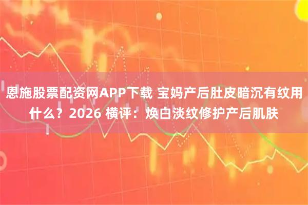 恩施股票配资网APP下载 宝妈产后肚皮暗沉有纹用什么？2026 横评：焕白淡纹修护产后肌肤