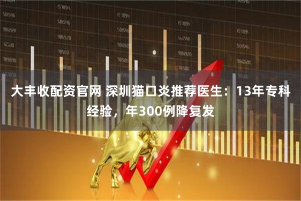 大丰收配资官网 深圳猫口炎推荐医生：13年专科经验，年300例降复发