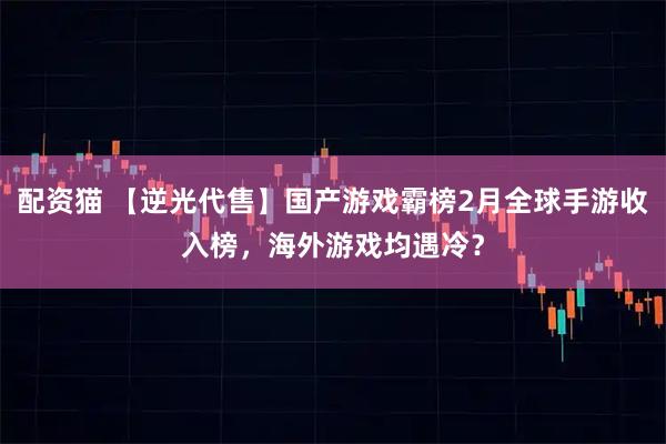 配资猫 【逆光代售】国产游戏霸榜2月全球手游收入榜，海外游戏均遇冷？