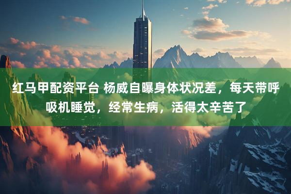 红马甲配资平台 杨威自曝身体状况差，每天带呼吸机睡觉，经常生病，活得太辛苦了