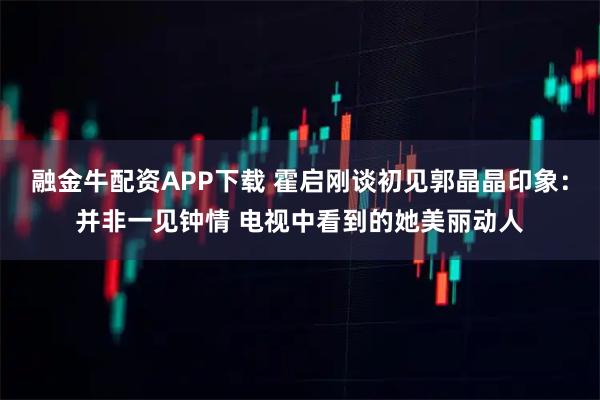 融金牛配资APP下载 霍启刚谈初见郭晶晶印象：并非一见钟情 电视中看到的她美丽动人