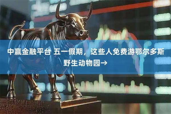 中赢金融平台 五一假期，这些人免费游鄂尔多斯野生动物园→