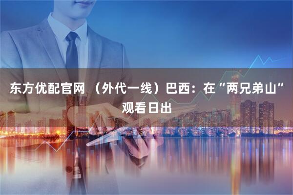 东方优配官网 （外代一线）巴西：在“两兄弟山”观看日出