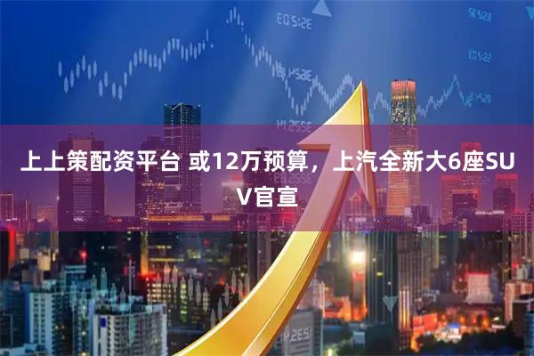上上策配资平台 或12万预算，上汽全新大6座SUV官宣