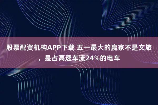 股票配资机构APP下载 五一最大的赢家不是文旅，是占高速车流24%的电车