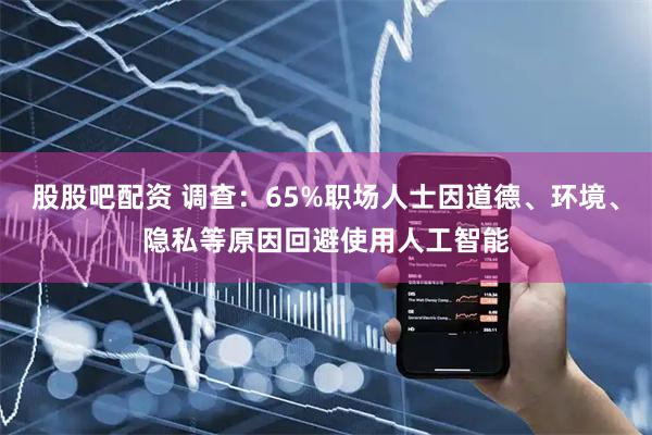 股股吧配资 调查：65%职场人士因道德、环境、隐私等原因回避使用人工智能