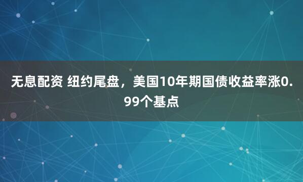 无息配资 纽约尾盘，美国10年期国债收益率涨0.99个基点